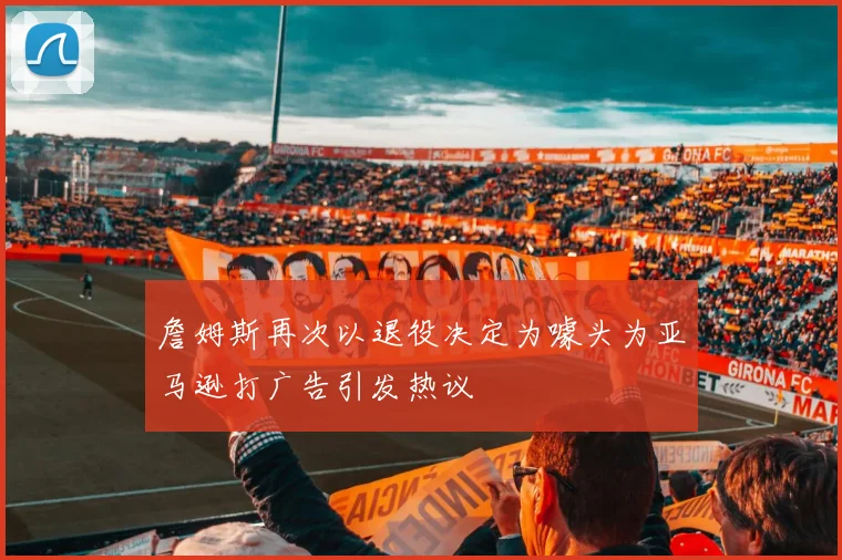 詹姆斯再次以退役决定为噱头为亚马逊打广告引发热议