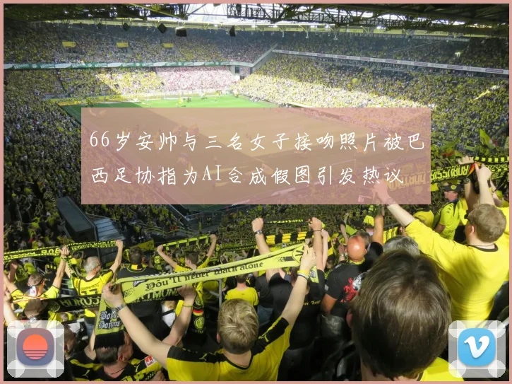 66岁安帅与三名女子接吻照片被巴西足协指为AI合成假图引发热议