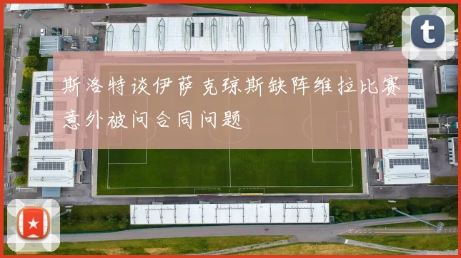 斯洛特谈伊萨克琼斯缺阵维拉比赛意外被问合同问题