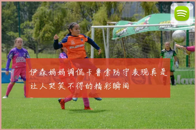 伊森妈妈调侃卡鲁索防守表现真是让人哭笑不得的精彩瞬间