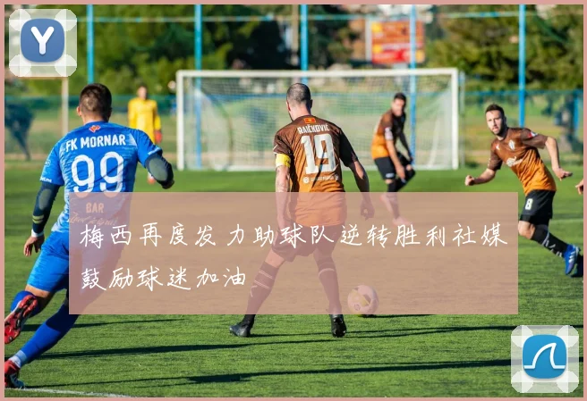 梅西再度发力助球队逆转胜利社媒鼓励球迷加油