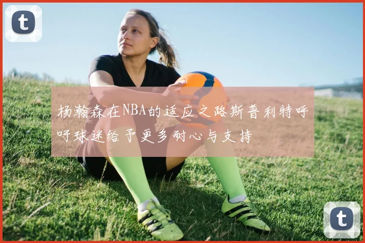 杨瀚森在NBA的适应之路斯普利特呼吁球迷给予更多耐心与支持