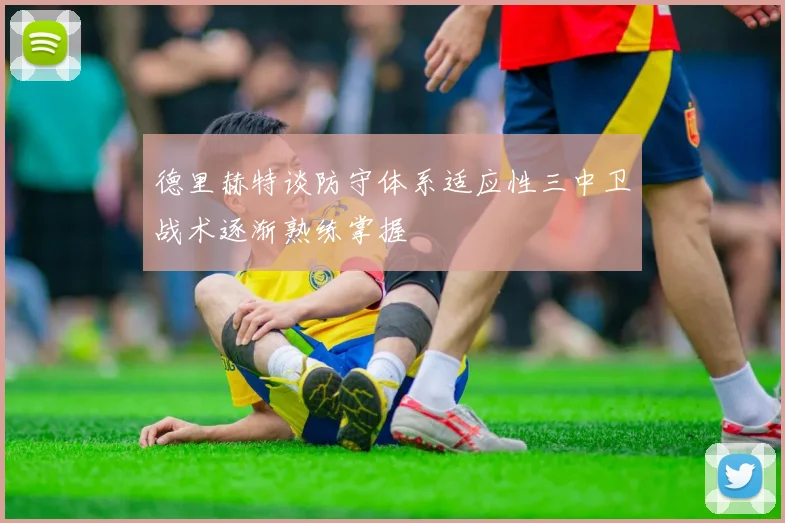 德里赫特谈防守体系适应性三中卫战术逐渐熟练掌握