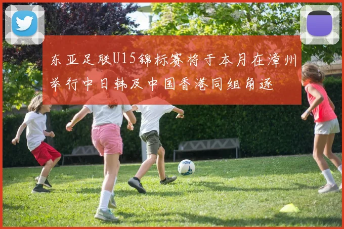 东亚足联U15锦标赛将于本月在漳州举行中日韩及中国香港同组角逐