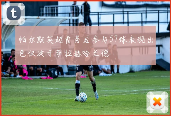 帕尔默英超首秀后参与57球表现出色仅次于萨拉赫哈兰德
