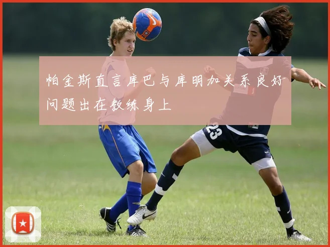 帕金斯直言库巴与库明加关系良好问题出在教练身上