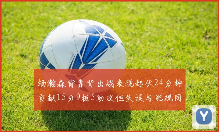 杨瀚森背靠背出战表现起伏24分钟贡献15分9板5助攻但失误与犯规同样引人关注